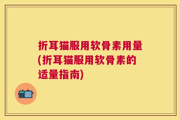 折耳猫服用软骨素用量(折耳猫服用软骨素的适量指南)