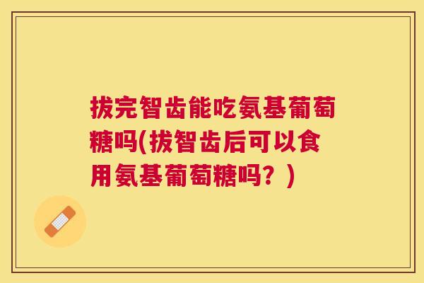 拔完智齿能吃氨基葡萄糖吗(拔智齿后可以食用氨基葡萄糖吗?) 拔完智齿能吃氨基葡萄糖吗(拔智齿后可以食用氨基葡萄糖吗?)