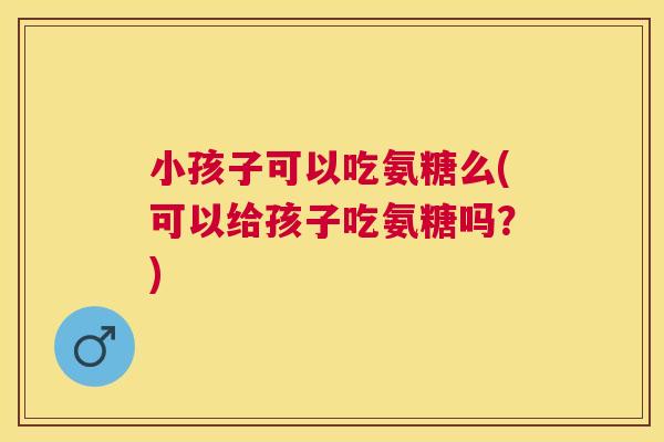 小孩子可以吃氨糖么(可以给孩子吃氨糖吗?) 小孩子可以吃氨糖么(可以给孩子吃氨糖吗?)