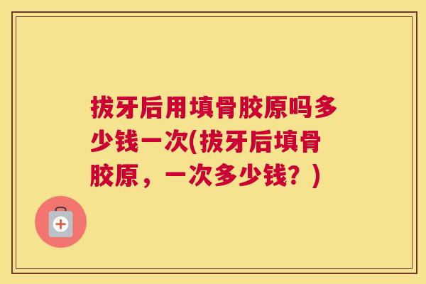 拔牙后用填骨胶原吗多少钱一次(拔牙后填骨胶原,一次多少钱?)