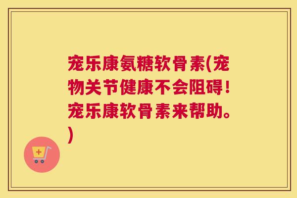 宠乐康氨糖软骨素(宠物关节健康不会阻碍!宠乐康软骨素来帮助。)