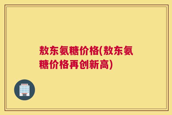 敖东氨糖价格(敖东氨糖价格再创新高) 敖东氨糖价格(敖东氨糖价格再创新高)