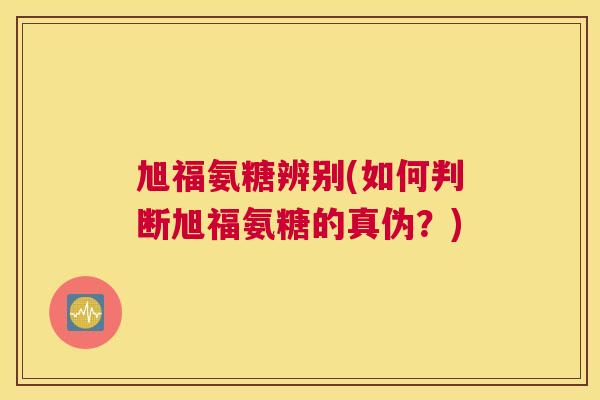 旭福氨糖辨别(如何判断旭福氨糖的真伪？)