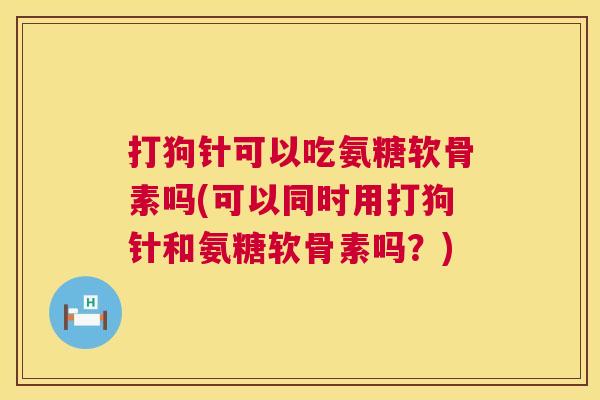打狗针可以吃氨糖软骨素吗(可以同时用打狗针和氨糖软骨素吗?) 打狗针可以吃氨糖软骨素吗(可以同时用打狗针和氨糖软骨素吗?)