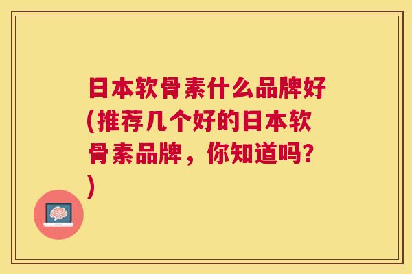 日本软骨素什么品牌好(推荐几个好的日本软骨素品牌，你知道吗？)