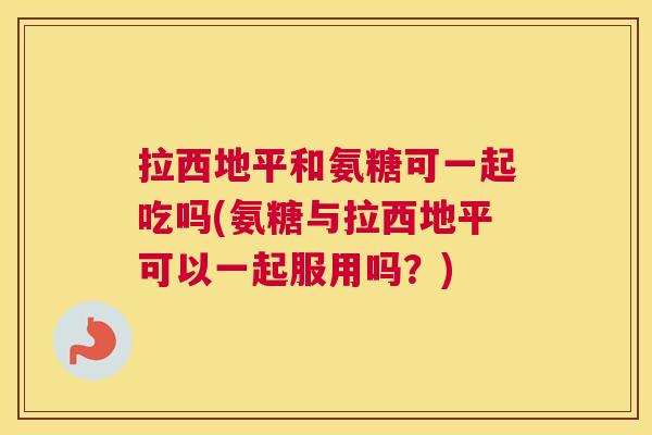 拉西地平和氨糖可一起吃吗(氨糖与拉西地平可以一起服用吗？)