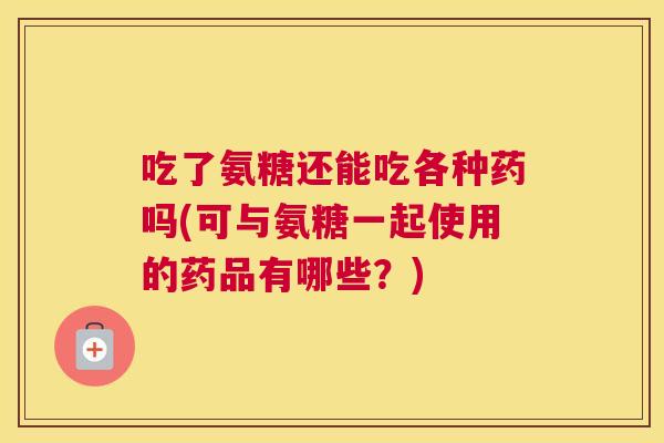 吃了氨糖还能吃各种药吗(可与氨糖一起使用的药品有哪些?)