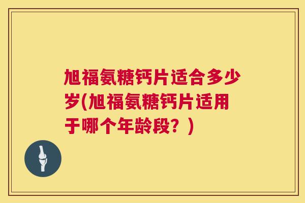 旭福氨糖钙片适合多少岁(旭福氨糖钙片适用于哪个年龄段?)