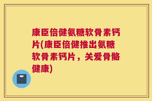 康臣倍健氨糖软骨素钙片(康臣倍健推出氨糖软骨素钙片，关爱骨骼健康)