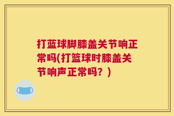 打蓝球脚膝盖关节响正常吗(打篮球时膝盖关节响声正常吗？)