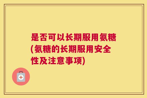 是否可以长期服用氨糖(氨糖的长期服用安全性及注意事项)