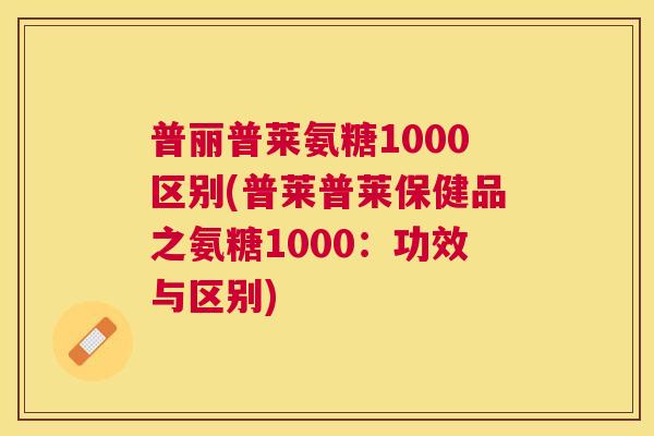 普丽普莱氨糖1000区别(普莱普莱保健品之氨糖1000:功效与区别) 普丽普莱氨糖1000区别(普莱普莱保健品之氨糖1000:功效与区别)
