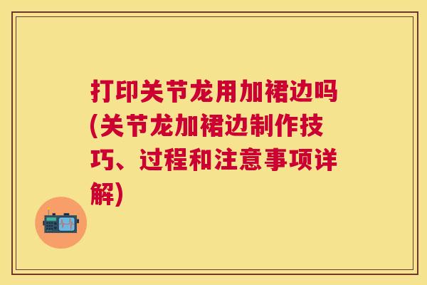 打印关节龙用加裙边吗(关节龙加裙边制作技巧、过程和注意事项详解)