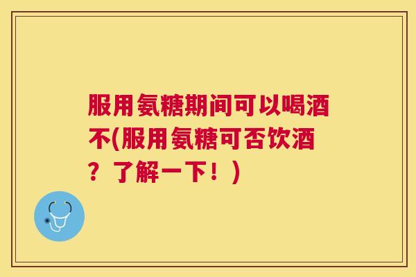 服用氨糖期间可以喝酒不(服用氨糖可否饮酒？了解一下！)