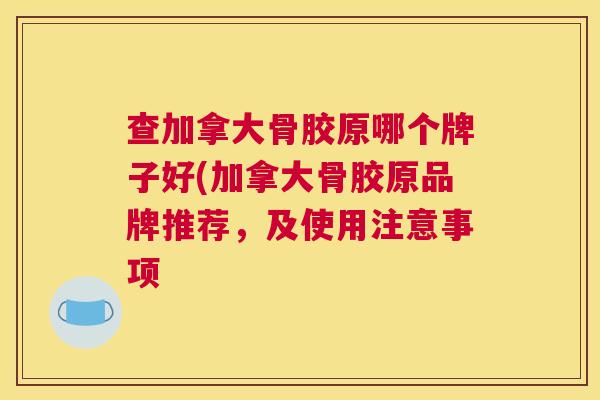 查加拿大骨胶原哪个牌子好(加拿大骨胶原品牌推荐,及使用注意事项