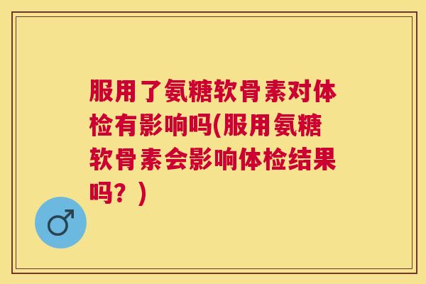服用了氨糖软骨素对体检有影响吗(服用氨糖软骨素会影响体检结果吗?)