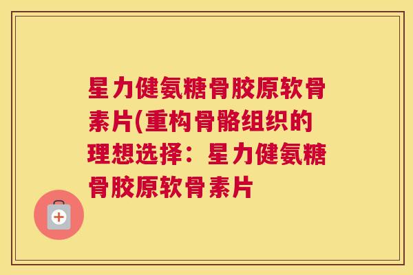 星力健氨糖骨胶原软骨素片(重构骨骼组织的理想选择：星力健氨糖骨胶原软骨素片