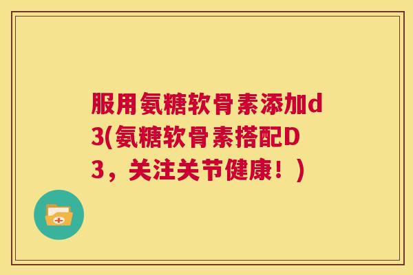 服用氨糖软骨素添加d3(氨糖软骨素搭配D3，关注关节健康！)
