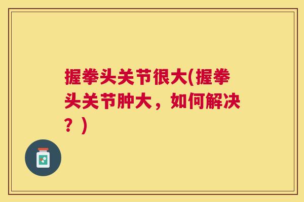 握拳头关节很大(握拳头关节肿大,如何解决?)