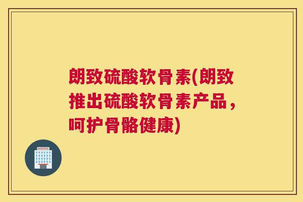 朗致硫酸软骨素(朗致推出硫酸软骨素产品,呵护骨骼健康)