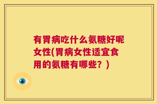 有胃病吃什么氨糖好呢女性(胃病女性适宜食用的氨糖有哪些?)