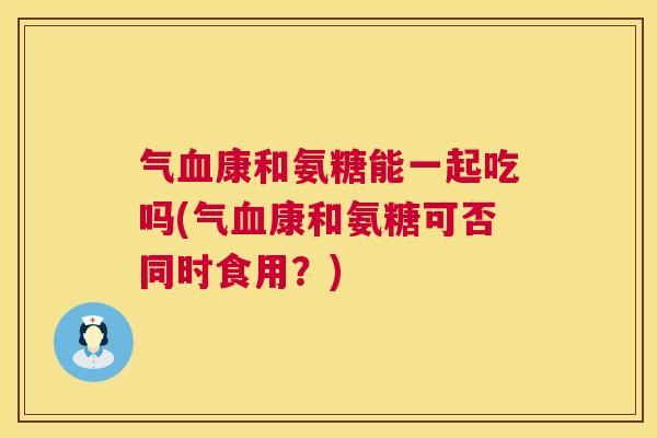 气血康和氨糖能一起吃吗(气血康和氨糖可否同时食用?)