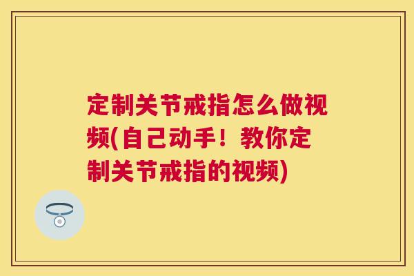 定制关节戒指怎么做视频(自己动手!教你定制关节戒指的视频)