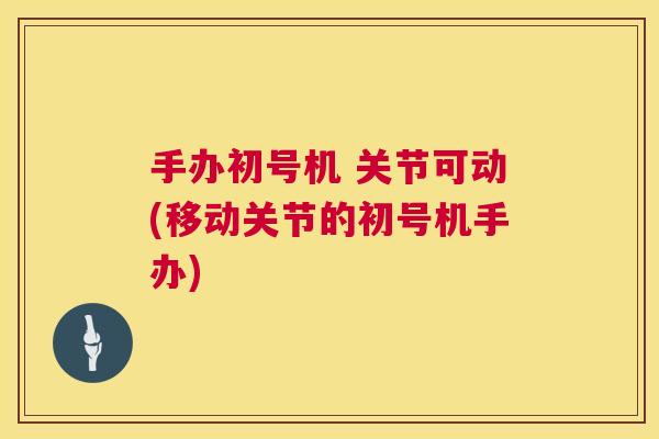 手办初号机 关节可动(移动关节的初号机手办)