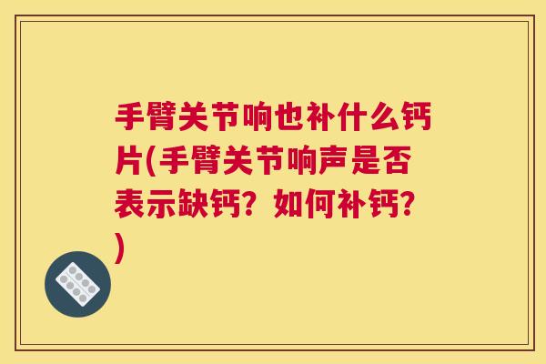 手臂关节响也补什么钙片(手臂关节响声是否表示缺钙?如何补钙?)