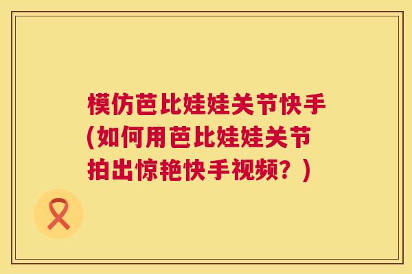 模仿芭比娃娃关节快手(如何用芭比娃娃关节拍出惊艳快手视频?)