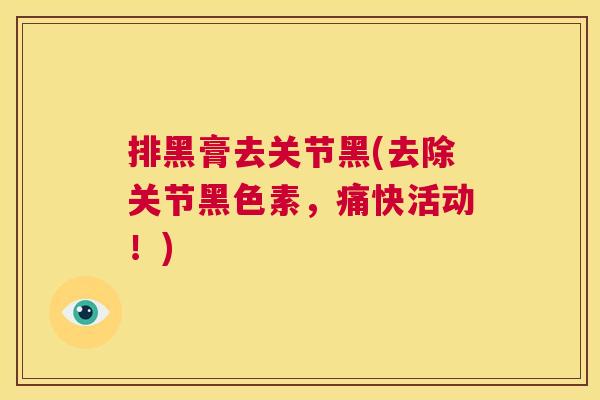 排黑膏去关节黑(去除关节黑色素,痛快活动!) 排黑膏去关节黑(去除关节黑色素,痛快活动!)