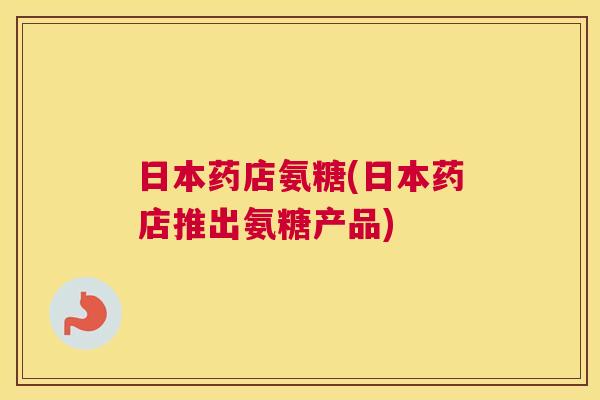 日本药店氨糖(日本药店推出氨糖产品)