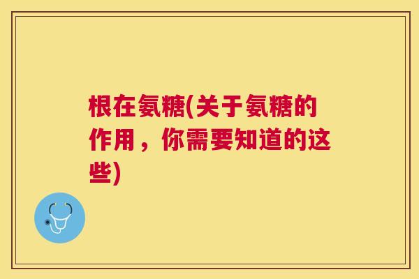 根在氨糖(关于氨糖的作用,你需要知道的这些) 根在氨糖(关于氨糖的作用,你需要知道的这些)
