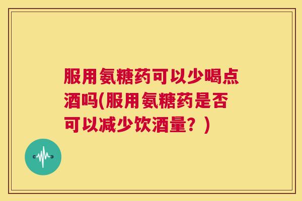 服用氨糖药可以少喝点酒吗(服用氨糖药是否可以减少饮酒量?) 服用氨糖药可以少喝点酒吗(服用氨糖药是否可以减少饮酒量?)