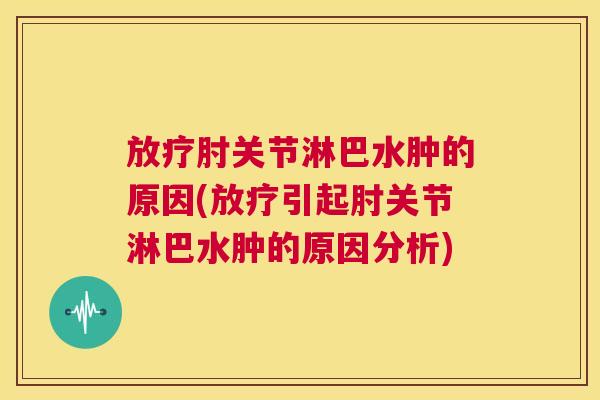 放疗肘关节淋巴水肿的原因(放疗引起肘关节淋巴水肿的原因分析)