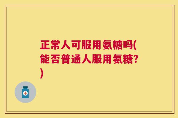 正常人可服用氨糖吗(能否普通人服用氨糖？)