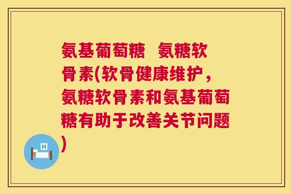 氨基葡萄糖 氨糖软骨素(软骨健康维护,氨糖软骨素和氨基葡萄糖有助于改善关节问题)