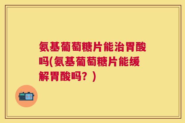 氨基葡萄糖片能治胃酸吗(氨基葡萄糖片能缓解胃酸吗？)