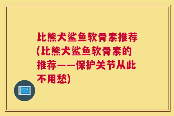 比熊犬鲨鱼软骨素推荐(比熊犬鲨鱼软骨素的推荐——保护关节从此不用愁)