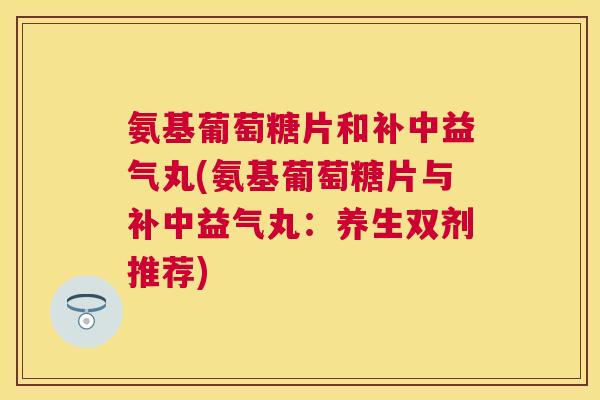氨基葡萄糖片和补中益气丸(氨基葡萄糖片与补中益气丸:养生双剂推荐) 氨基葡萄糖片和补中益气丸(氨基葡萄糖片与补中益气丸:养生双剂推荐)