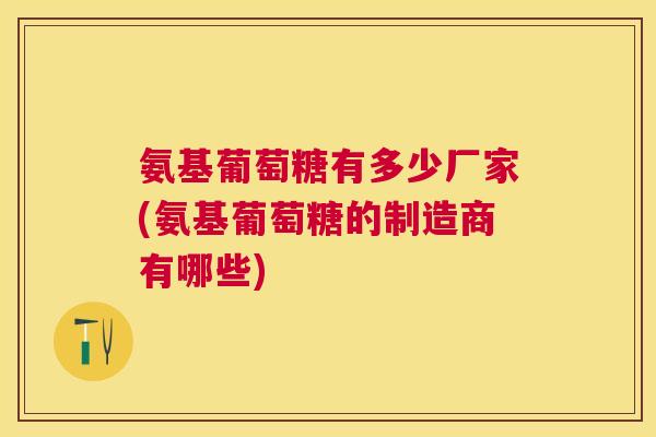 氨基葡萄糖有多少厂家(氨基葡萄糖的制造商有哪些)