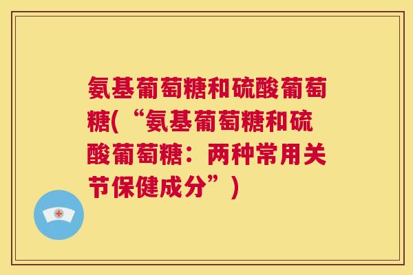 氨基葡萄糖和硫酸葡萄糖(“氨基葡萄糖和硫酸葡萄糖:两种常用关节保健成分”)