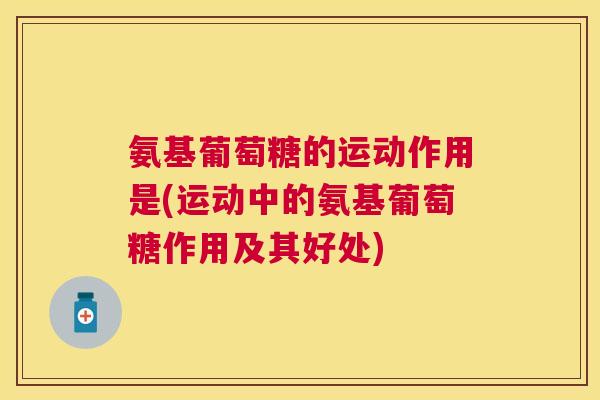 氨基葡萄糖的运动作用是(运动中的氨基葡萄糖作用及其好处) 氨基葡萄糖的运动作用是(运动中的氨基葡萄糖作用及其好处)