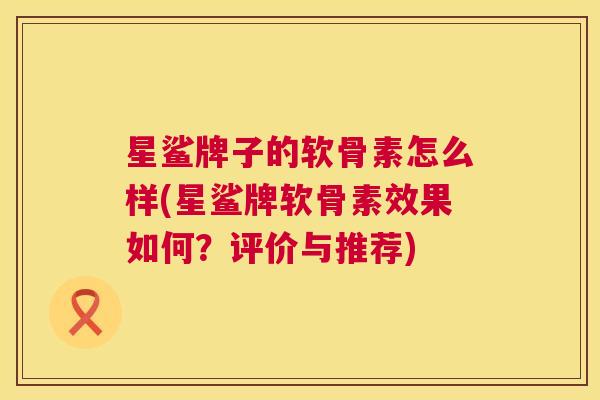 星鲨牌子的软骨素怎么样(星鲨牌软骨素效果如何？评价与推荐)