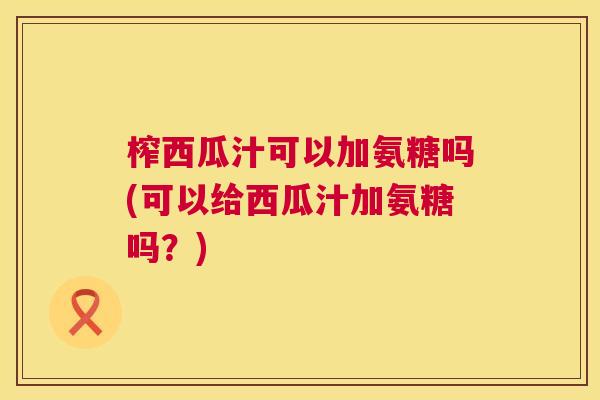 榨西瓜汁可以加氨糖吗(可以给西瓜汁加氨糖吗?)
