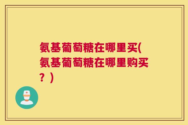 氨基葡萄糖在哪里买(氨基葡萄糖在哪里购买?)