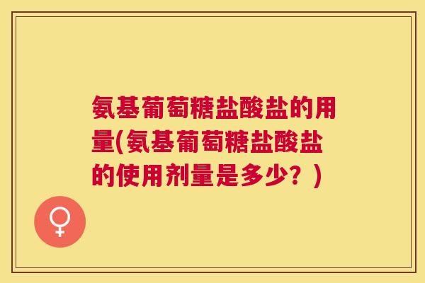 氨基葡萄糖盐酸盐的用量(氨基葡萄糖盐酸盐的使用剂量是多少?) 氨基葡萄糖盐酸盐的用量(氨基葡萄糖盐酸盐的使用剂量是多少?)