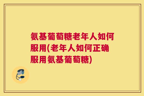 氨基葡萄糖老年人如何服用(老年人如何正确服用氨基葡萄糖)