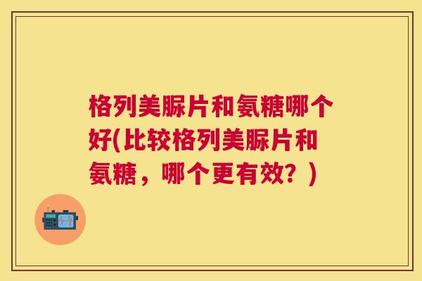 格列美脲片和氨糖哪个好(比较格列美脲片和氨糖,哪个更有效?)