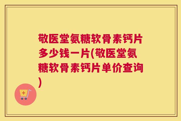 敬医堂氨糖软骨素钙片多少钱一片(敬医堂氨糖软骨素钙片单价查询)